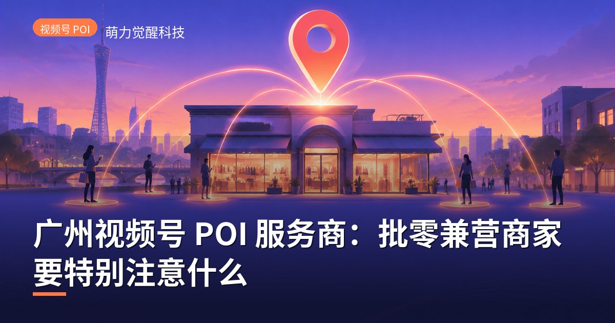 广州视频号 POI 服务商：批零兼营商家要特别注意什么