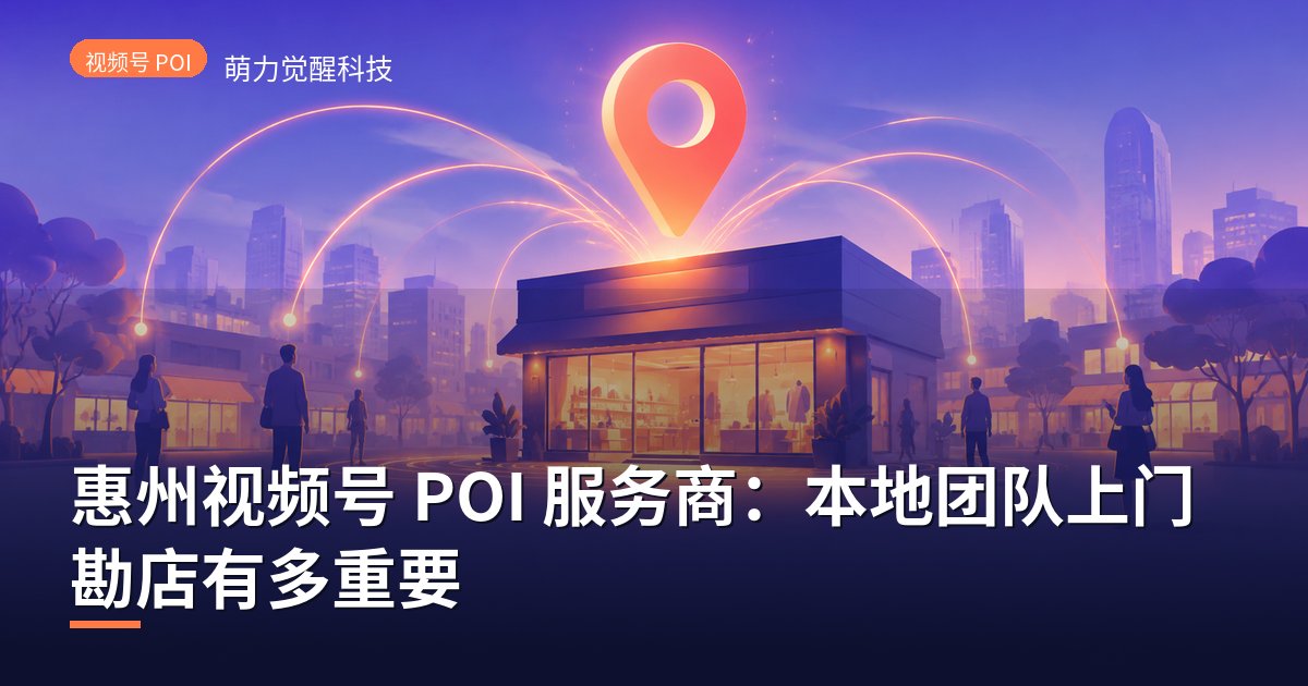 惠州视频号 POI 服务商：本地团队上门勘店有多重要