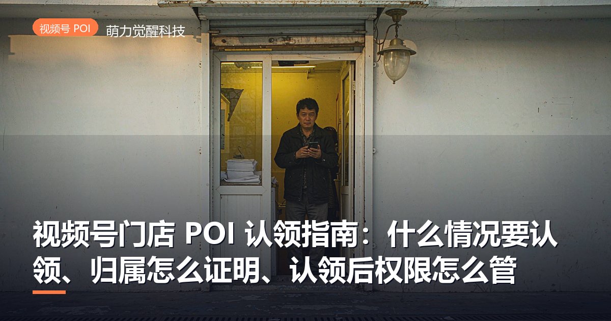 视频号门店 POI 认领指南：什么情况要认领、归属怎么证明、认领后权限怎么管