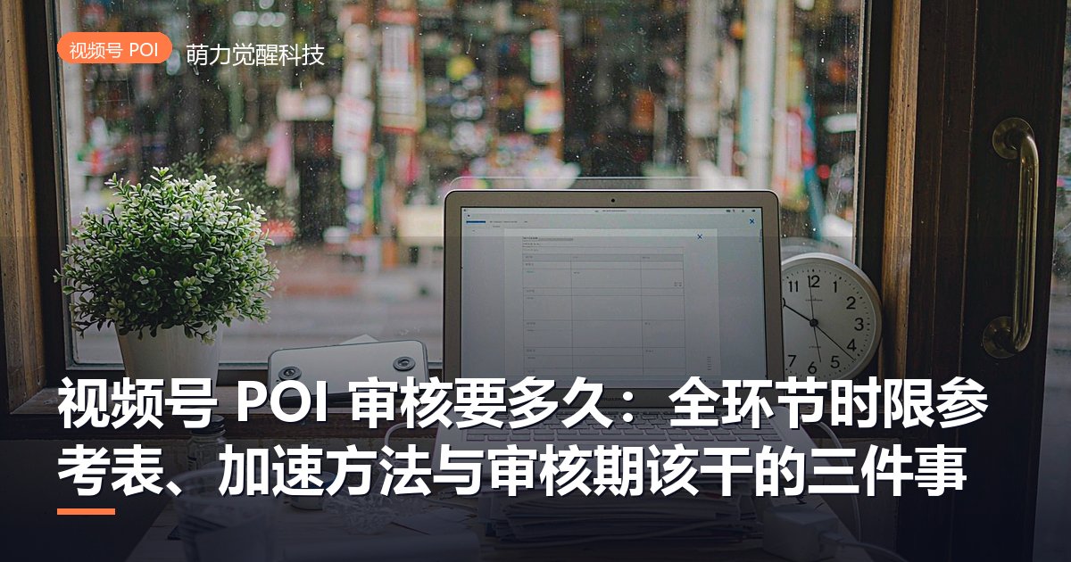 视频号 POI 审核要多久:全环节时限参考表、加速方法与审核期该干的三件事