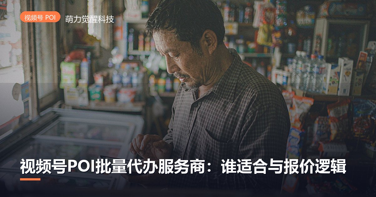 视频号POI批量代办服务商：谁适合与报价逻辑
